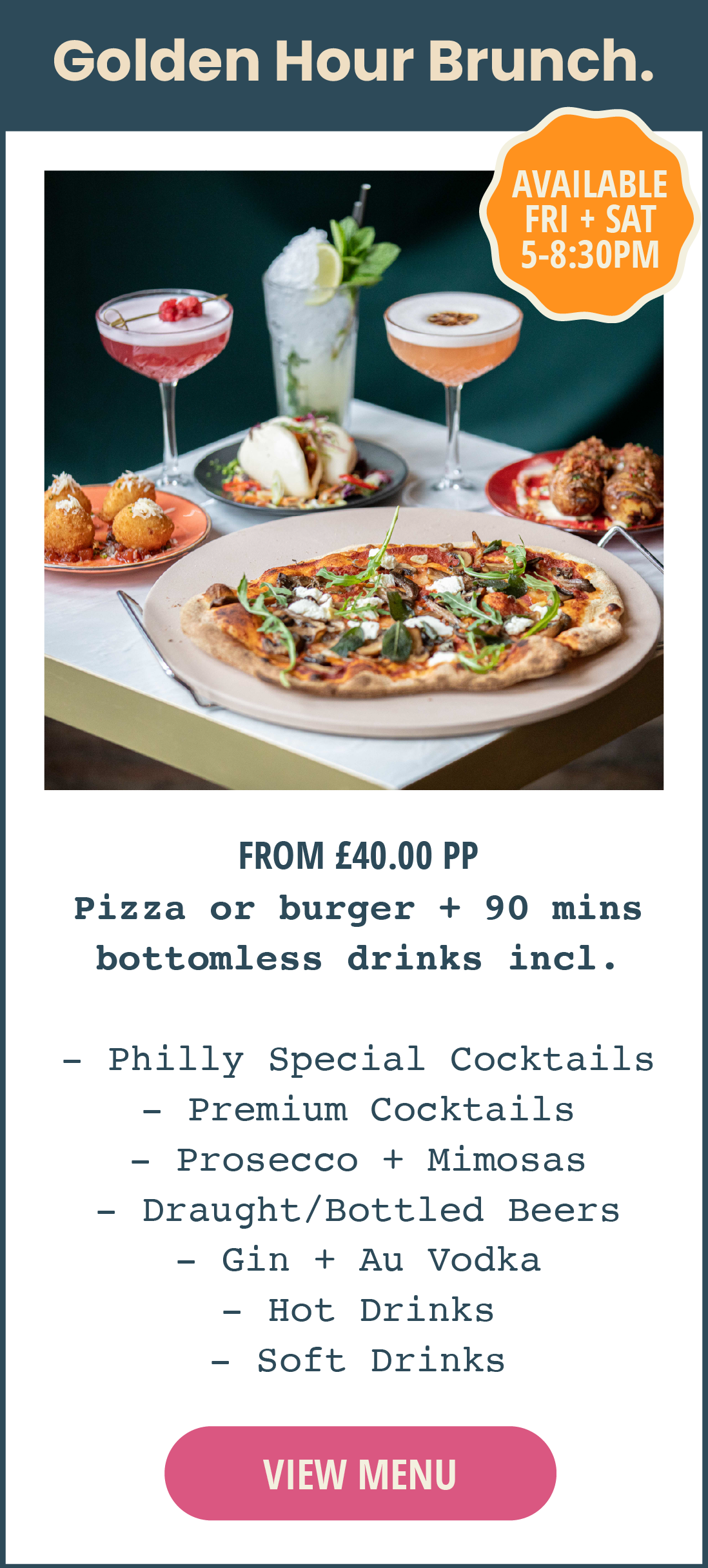 Golden Hour bottomless brunch. Available Friday and Saturday from 5pm until 8:30pm. From £40 per person. Includes a pizza or burger, plus 90 minutes of bottomless drinks, including Philly Special Cocktails, premium cocktails, prosecco, mimosas, draught and bottled beers, AU vodka, gin, hot drinks and soft drinks. Click to view menu.