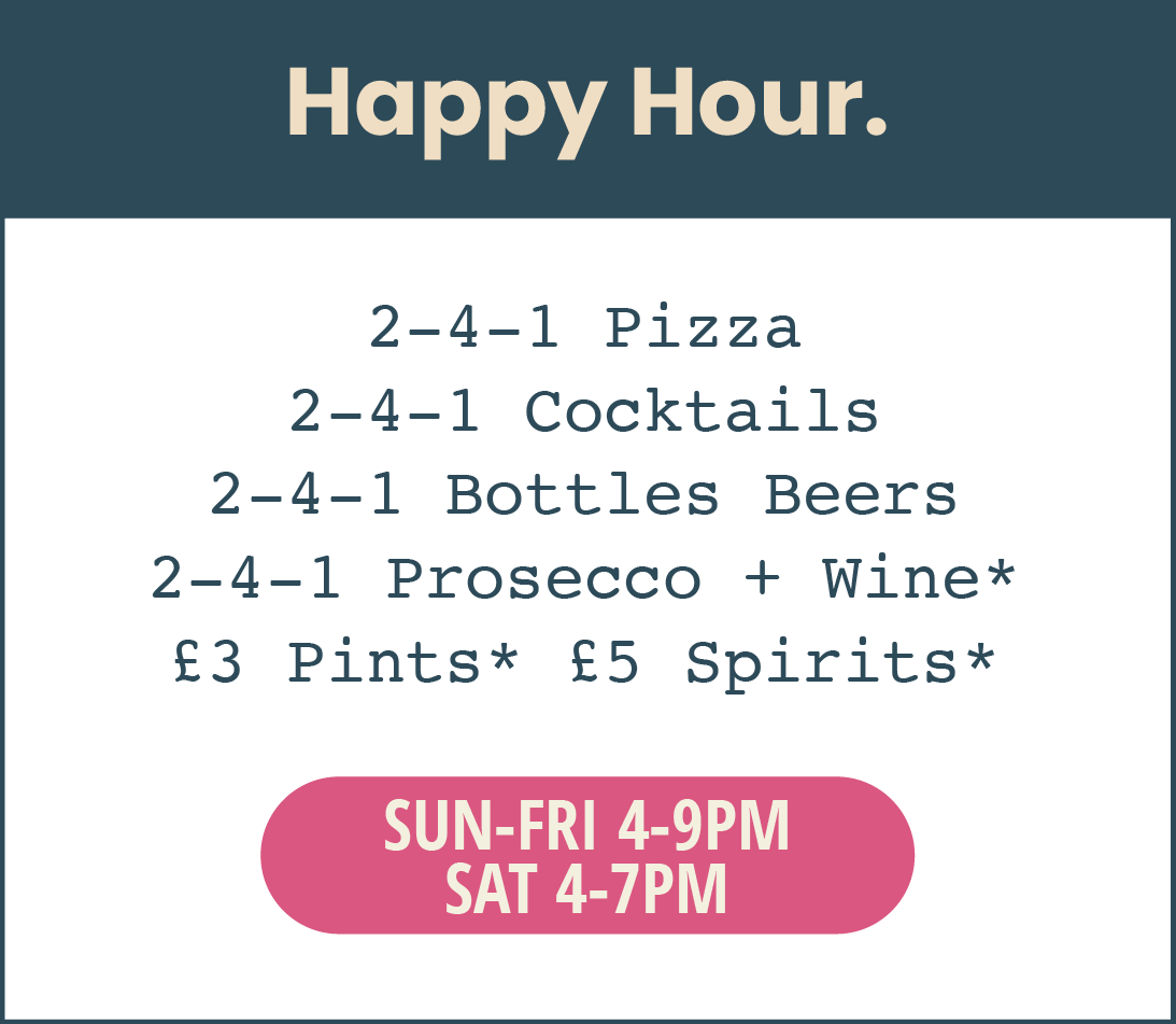 Happy hour. 4 to 9pm from Sunday to Friday. 4 to 7pm on Saturday. 2 for 1 pizza, cocktails, bottled beers, prosecco & selected wines. Plus, £3 selected pints and £5 selected spirits.