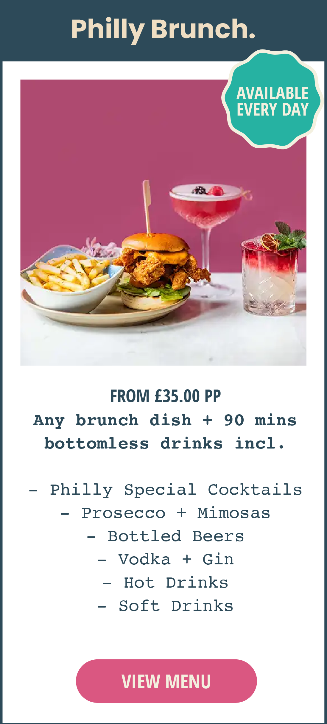 Philly bottomless brunch. Available every day. From £35 per person. Includes any brunch dish, plus 90 minutes of bottomless drinks, including Philly Special Cocktails, prosecco, mimosas, bottled beers, vodka, gin, hot drinks and soft drinks. Click to view menu.