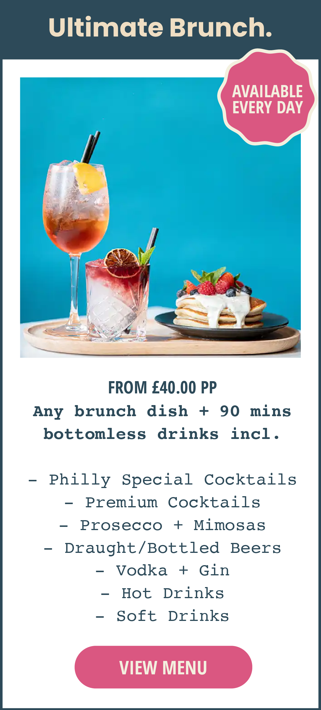 Ultimate bottomless brunch. Available every day. From £40 per person. Includes any brunch dish, plus 90 minutes of bottomless drinks, including Philly Special Cocktails, premium cocktails, prosecco, mimosas, draught and bottled beers, vodka, gin, hot drinks and soft drinks. Click to view menu.